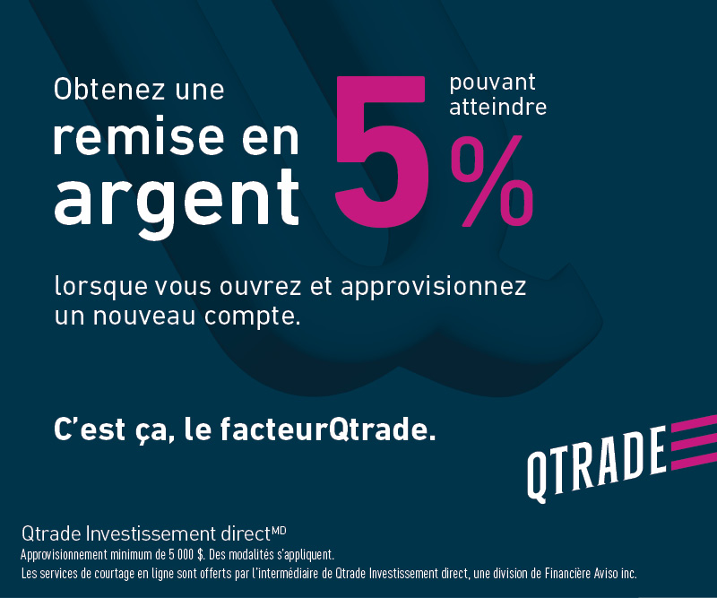 Obtenez une remise en argent 5% pouvant atteindre. Lorsque vous ouvrez et approvisionnez un nouveau compte.. c'est ça, le facteurQtrade.. Qtrade Investissement direct. Approvisionnement minimum de 5000 $. Des modalites s'appliquent. Les services de courtage en ligne sont offerts parl'intermédiaire de Qtrade investissement direct, une division de Financière Aviso inc.